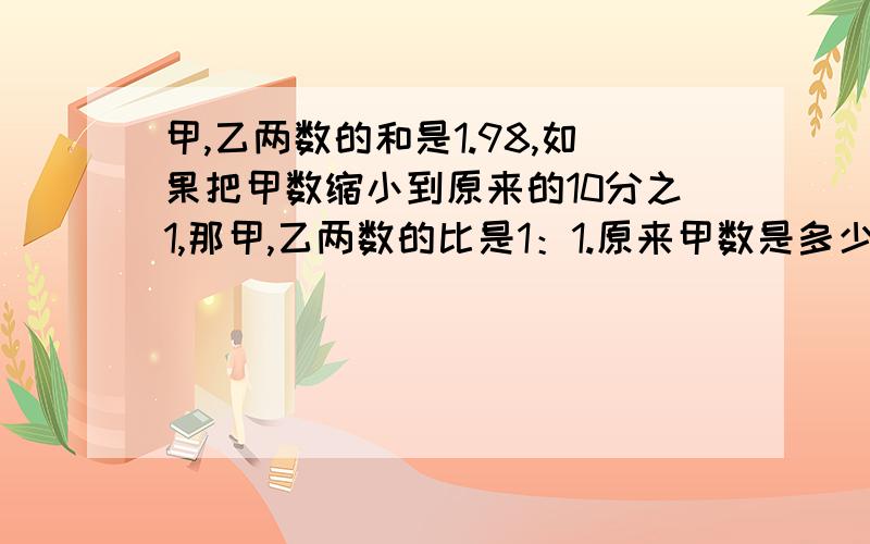 甲,乙两数的和是1.98,如果把甲数缩小到原来的10分之1,那甲,乙两数的比是1：1.原来甲数是多少,乙数