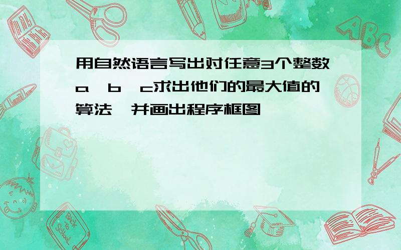 用自然语言写出对任意3个整数a、b、c求出他们的最大值的算法,并画出程序框图