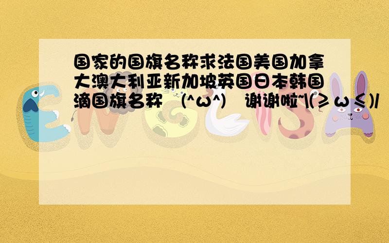 国家的国旗名称求法国美国加拿大澳大利亚新加坡英国日本韩国滴国旗名称↖(^ω^)↗谢谢啦~\(≥ω≤)/