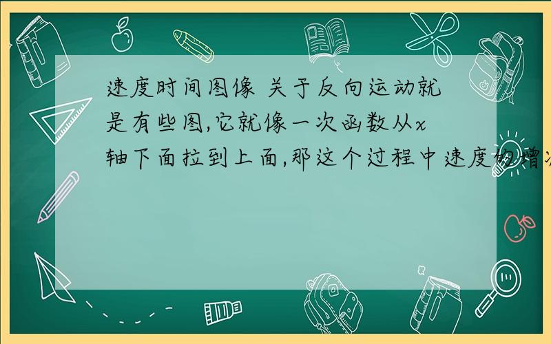 速度时间图像 关于反向运动就是有些图,它就像一次函数从x轴下面拉到上面,那这个过程中速度的增减性变不变