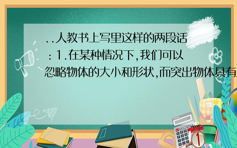 ..人教书上写里这样的两段话：1.在某种情况下,我们可以忽略物体的大小和形状,而突出物体具有质量这个要素,把它简化为一个有质量的物质点,成为质点2.在另外一些情况下,我们虽然不能忽