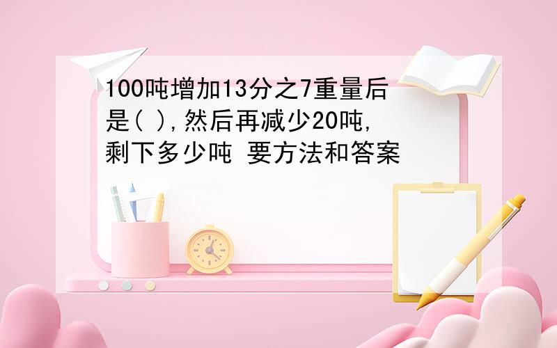 100吨增加13分之7重量后是( ),然后再减少20吨,剩下多少吨 要方法和答案