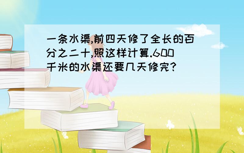 一条水渠,前四天修了全长的百分之二十,照这样计算.600千米的水渠还要几天修完?