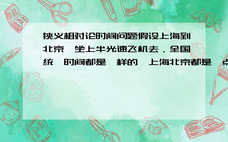 狭义相对论时间问题假设上海到北京,坐上半光速飞机去．全国统一时间都是一样的,上海北京都是一点钟时飞机开始起飞到北京去．假设两地距离除以飞机速度要二个小时飞到北京．（设两