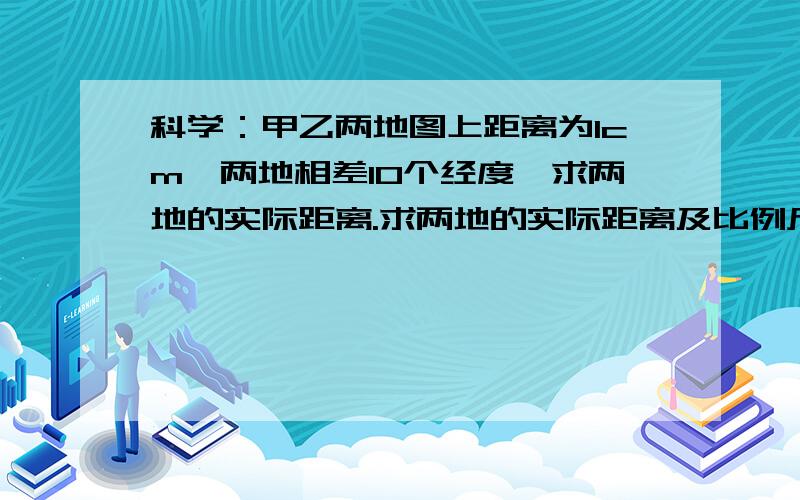 科学：甲乙两地图上距离为1cm,两地相差10个经度,求两地的实际距离.求两地的实际距离及比例尺.他们同在一条经线上东经150度，甲所在纬度北纬20度，乙所在纬度北纬30度。