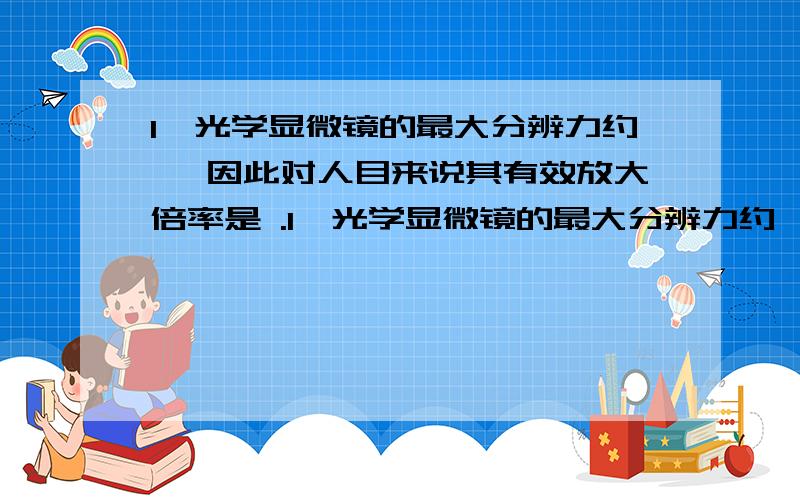 1、光学显微镜的最大分辨力约 ,因此对人目来说其有效放大倍率是 .1、光学显微镜的最大分辨力约 ,因此对人目来说其有效放大倍率是 .2、第一个观察到植物死细胞的人是英国人 ,第一个观察