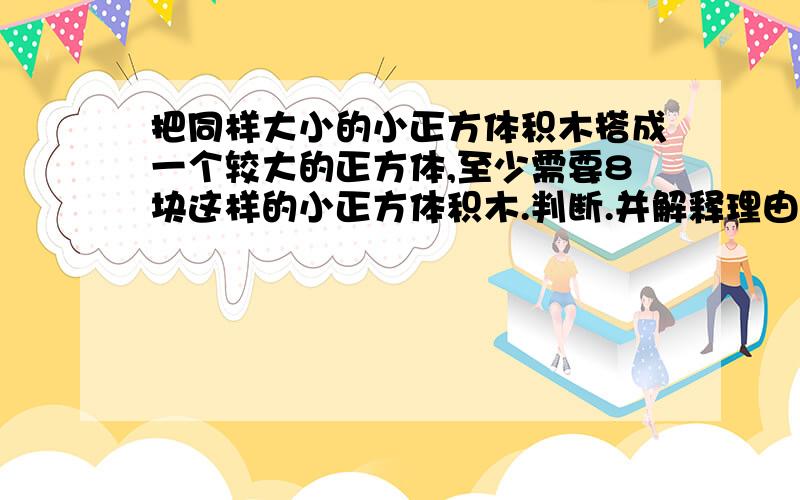 把同样大小的小正方体积木搭成一个较大的正方体,至少需要8块这样的小正方体积木.判断.并解释理由.急