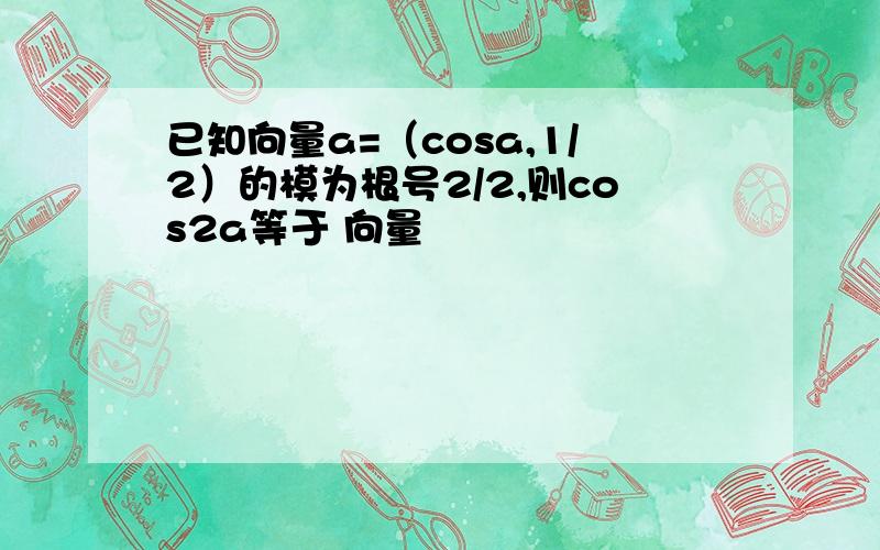 已知向量a=（cosa,1/2）的模为根号2/2,则cos2a等于 向量