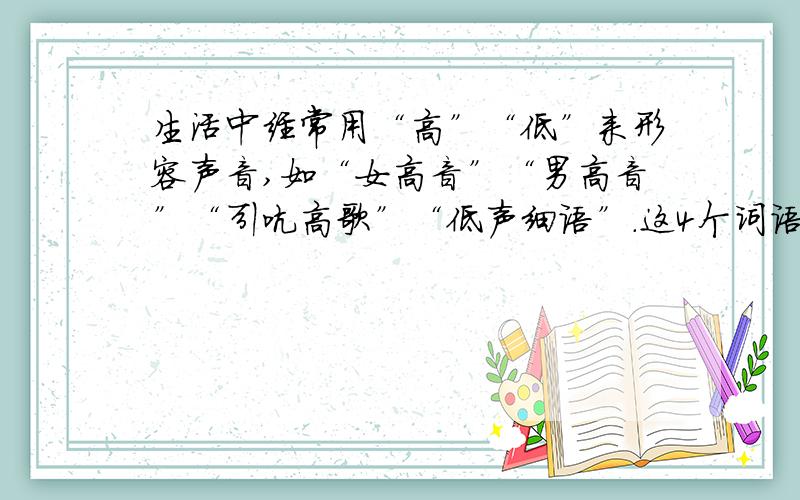 生活中经常用“高”“低”来形容声音,如“女高音”“男高音”“引吭高歌”“低声细语”.这4个词语中的“高”“低”描述的各是声音的那些特性?