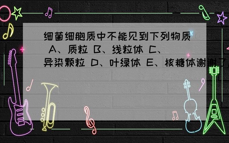 细菌细胞质中不能见到下列物质 A、质粒 B、线粒体 C、异染颗粒 D、叶绿体 E、核糖体谢谢了,