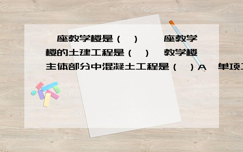 一座教学楼是（ ）,一座教学楼的土建工程是（ ）,教学楼主体部分中混凝土工程是（ ）A,单项工程 B,单位工程 C,分部工程 D,分项工程