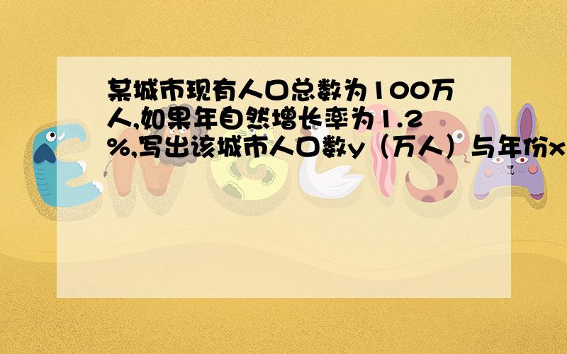 某城市现有人口总数为100万人,如果年自然增长率为1.2%,写出该城市人口数y（万人）与年份x（年）的函数关系式； 计算大约多少年后该城市人口将达到120万人