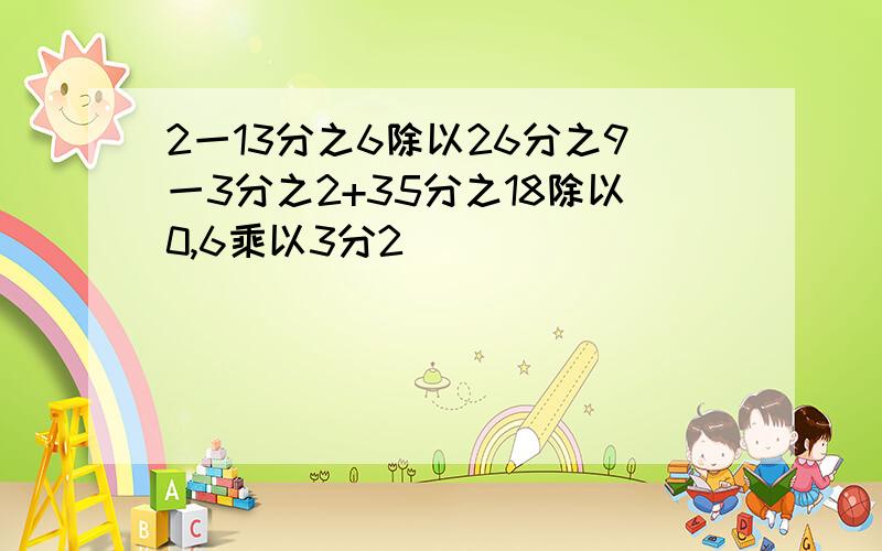 2一13分之6除以26分之9一3分之2+35分之18除以0,6乘以3分2