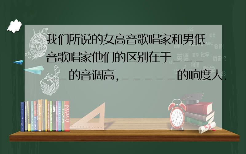 我们所说的女高音歌唱家和男低音歌唱家他们的区别在于_____的音调高,_____的响度大.