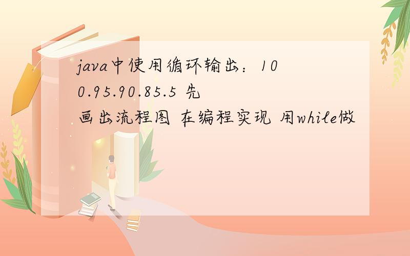 java中使用循环输出：100.95.90.85.5 先画出流程图 在编程实现 用while做