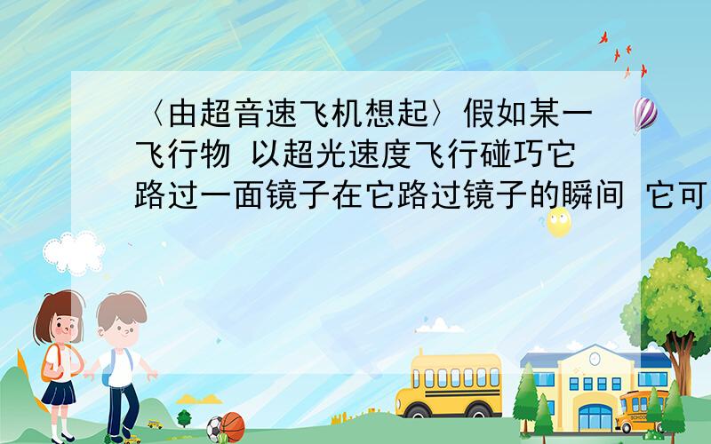 〈由超音速飞机想起〉假如某一飞行物 以超光速度飞行碰巧它路过一面镜子在它路过镜子的瞬间 它可能不会发现它的镜像但如果有一个人相对镜子静止他是否能看到这一镜像相对的论假设