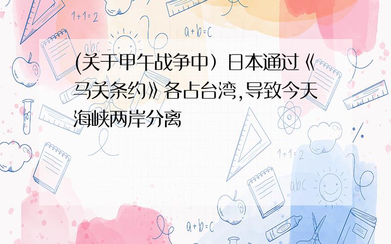 (关于甲午战争中）日本通过《马关条约》各占台湾,导致今天海峡两岸分离