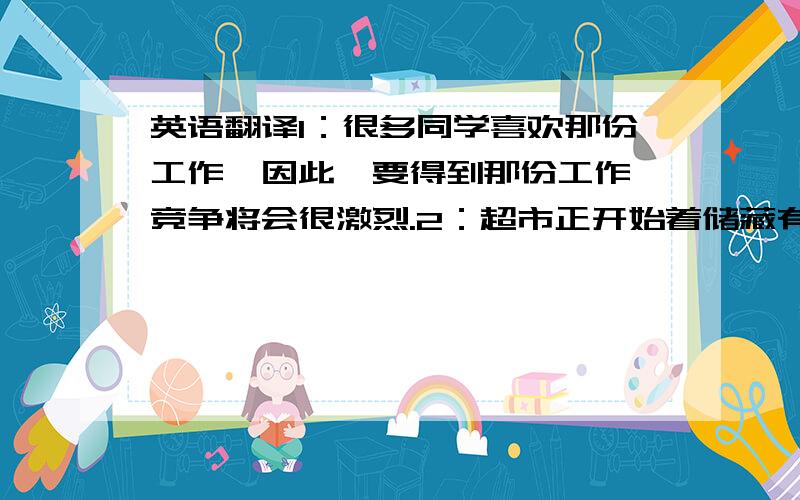 英语翻译1：很多同学喜欢那份工作,因此,要得到那份工作,竞争将会很激烈.2：超市正开始着储藏有机食物,以满足顾客对更安全,更健康的肉类和蔬菜的需求PS：翻译时句子要有逗号,例如第一