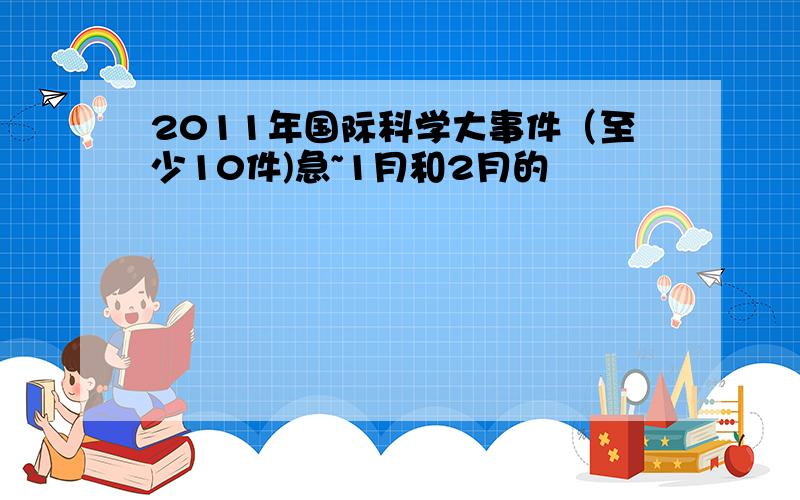 2011年国际科学大事件（至少10件)急~1月和2月的