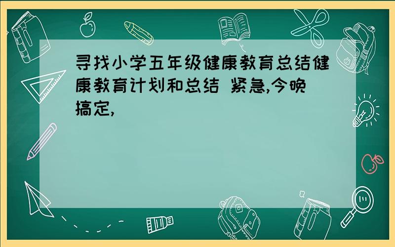 寻找小学五年级健康教育总结健康教育计划和总结 紧急,今晚搞定,