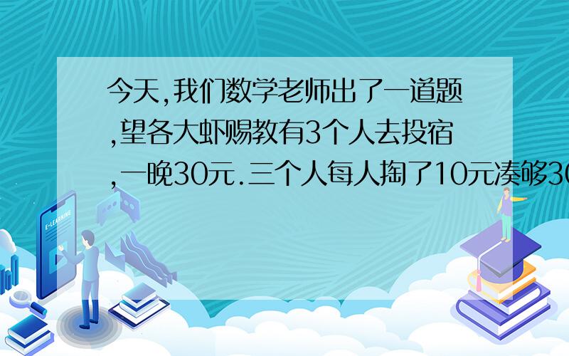 今天,我们数学老师出了一道题,望各大虾赐教有3个人去投宿,一晚30元.三个人每人掏了10元凑够30元交给了老板.后来老板说今天优惠只要25元就够了,拿出5元命令服务生退还给他们,服务生偷偷