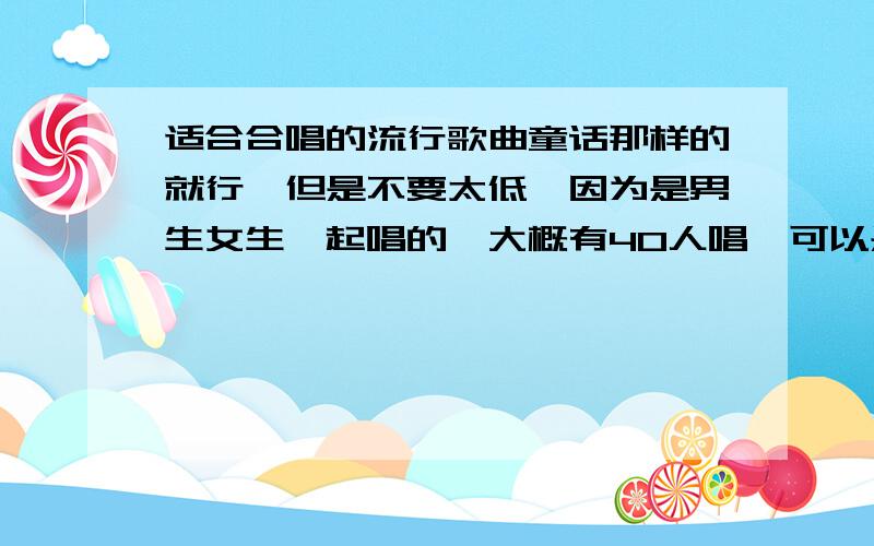 适合合唱的流行歌曲童话那样的就行,但是不要太低,因为是男生女生一起唱的,大概有40人唱,可以是关于爱情的,不要太难唱就行