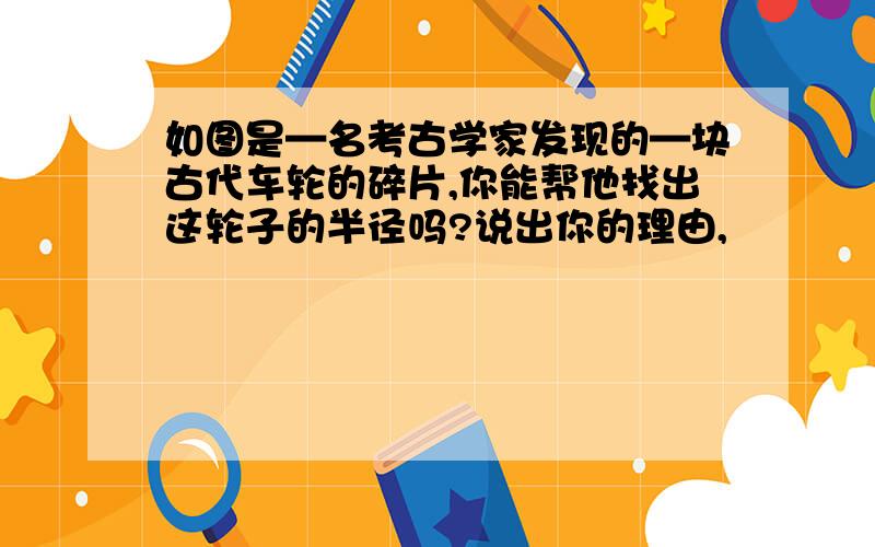 如图是—名考古学家发现的—块古代车轮的碎片,你能帮他找出这轮子的半径吗?说出你的理由,