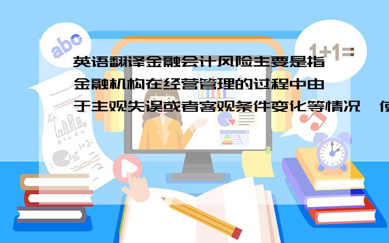 英语翻译金融会计风险主要是指金融机构在经营管理的过程中由于主观失误或者客观条件变化等情况,使金融机构的资金财产信誉等蒙受损失的可能性.