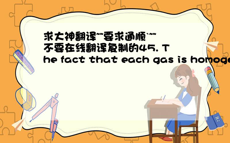 求大神翻译~~要求通顺`~~不要在线翻译复制的45. The fact that each gas is homogeneous, efforts tosift out lighter or heavier samples having failed, requires the suppositionthat all the molecules of a pure gas are closely alike.46. Half