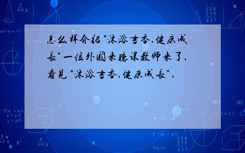 怎么样介绍“沐浴书香,健康成长”一位外国来听课教师来了,看见“沐浴书香,健康成长”,