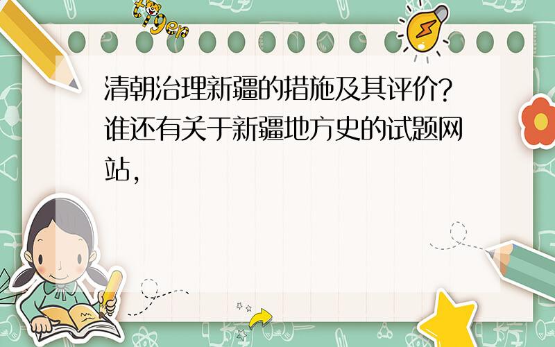 清朝治理新疆的措施及其评价?谁还有关于新疆地方史的试题网站,