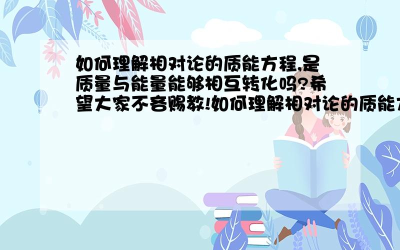 如何理解相对论的质能方程,是质量与能量能够相互转化吗?希望大家不吝赐教!如何理解相对论的质能方程,是质量与能量能够相互转化吗?我个人的理解是质量与能量是两个不同的概念,他们不