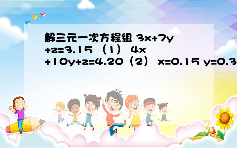 解三元一次方程组 3x+7y+z=3.15 （1） 4x+10y+z=4.20（2） x=0.15 y=0.3 z=0.6 3x+7y+z=3.15 （1）4x+10y+z=4.20（2）x=0.15 y=0.3 z=0.6