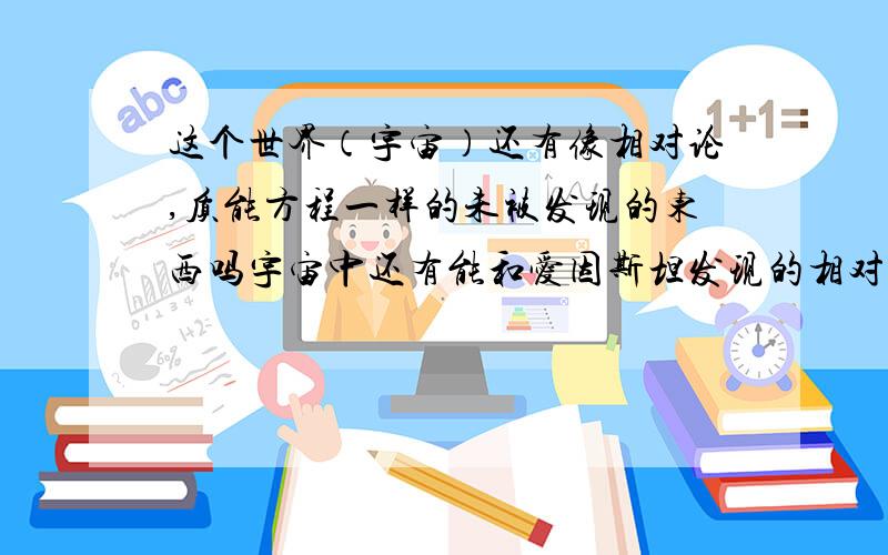 这个世界（宇宙）还有像相对论,质能方程一样的未被发现的东西吗宇宙中还有能和爱因斯坦发现的相对论,质能方程等一样重要的最基本的宇宙的真理吗?因为感觉上现在全世界的所谓科学家