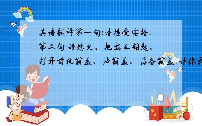 英语翻译第一句：请接受安检.第二句：请熄火、把出车钥匙、打开前机箱盖、油箱盖、后备箱盖,请你和车上随行人员携带贵重物品下车接受安全检查.第三句：请转身第四句：谢谢你的配合,