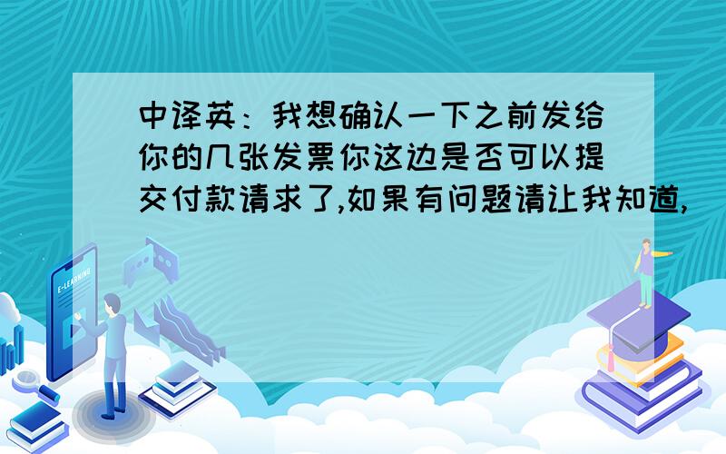 中译英：我想确认一下之前发给你的几张发票你这边是否可以提交付款请求了,如果有问题请让我知道,