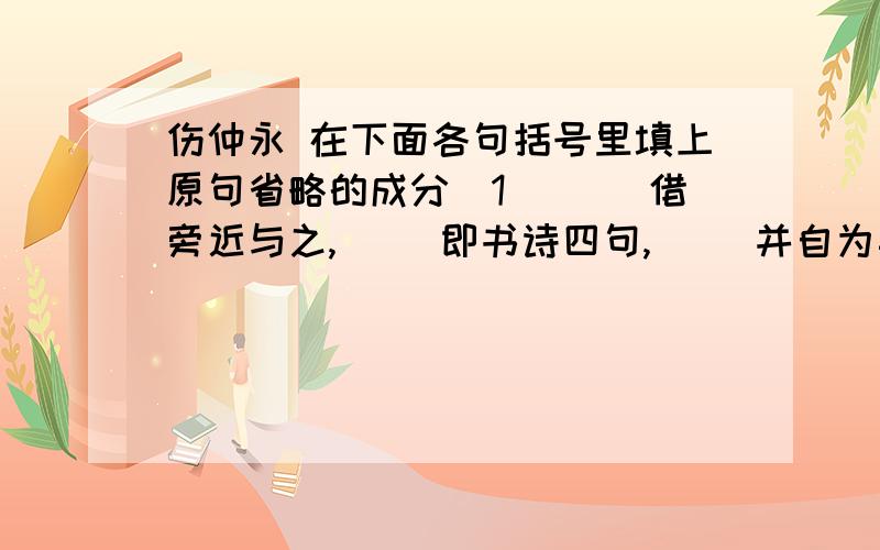 伤仲永 在下面各句括号里填上原句省略的成分（1）（ ）借旁近与之,（ ）即书诗四句,（ ）并自为其名.（2）父利其然也,（ ）日扳仲永环谒于邑人,（ ）不使学.