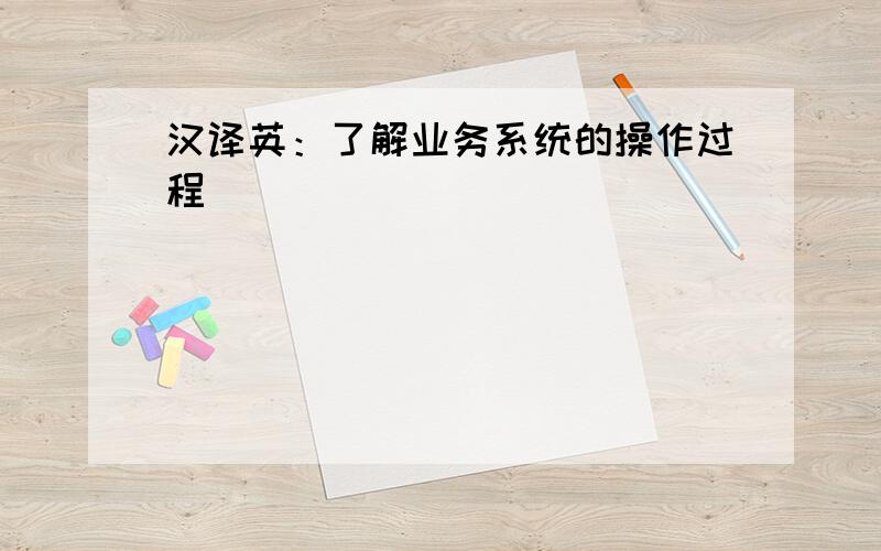 汉译英：了解业务系统的操作过程