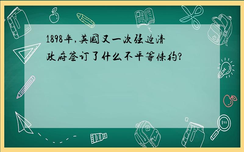 1898年,英国又一次强迫清政府签订了什么不平等条约?