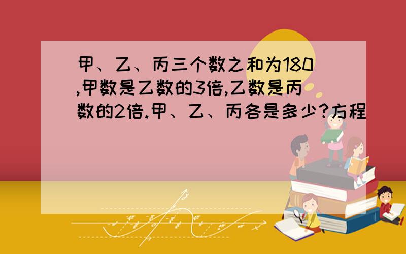 甲、乙、丙三个数之和为180,甲数是乙数的3倍,乙数是丙数的2倍.甲、乙、丙各是多少?方程