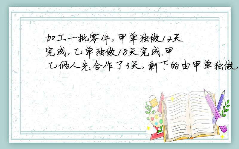 加工一批零件,甲单独做12天完成,乙单独做18天完成.甲.乙俩人先合作了3天,剩下的由甲单独做,需要多少天