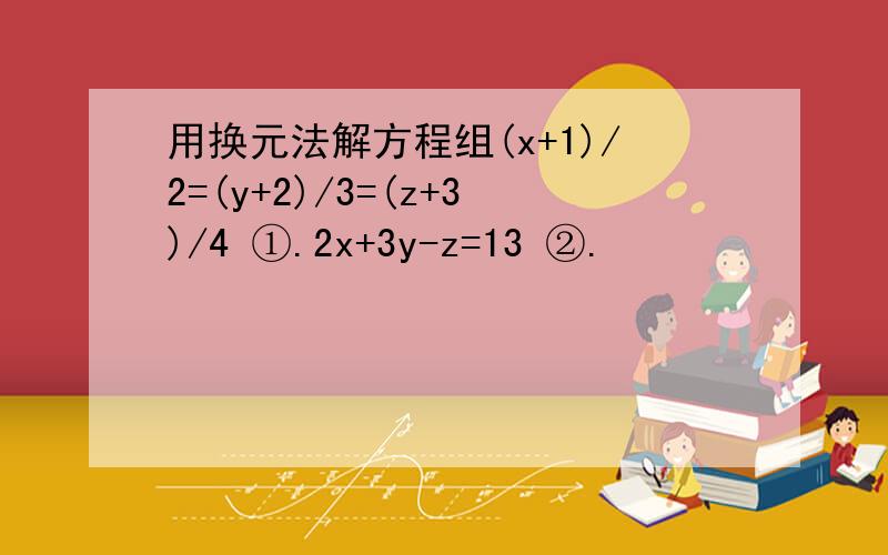 用换元法解方程组(x+1)/2=(y+2)/3=(z+3)/4 ①.2x+3y-z=13 ②.