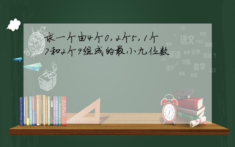 求一个由4个0,2个5,1个7和2个9组成的最小九位数