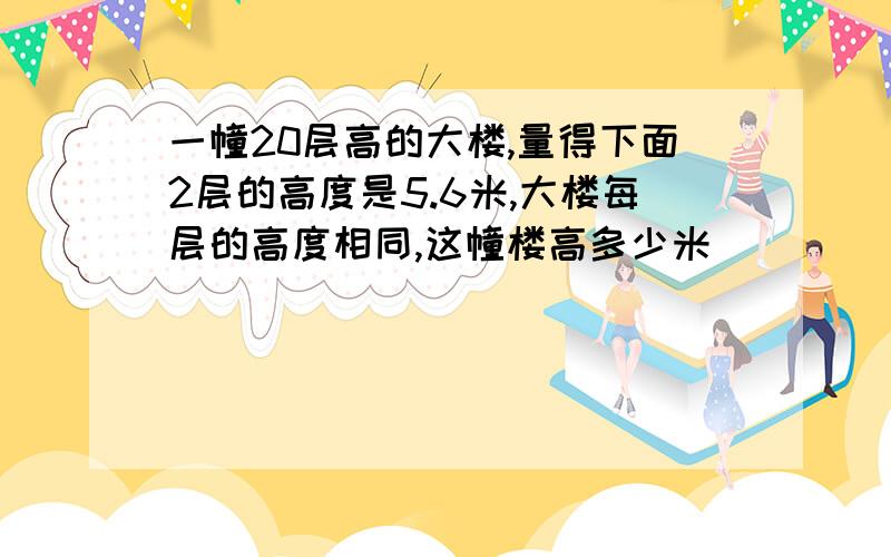 一幢20层高的大楼,量得下面2层的高度是5.6米,大楼每层的高度相同,这幢楼高多少米