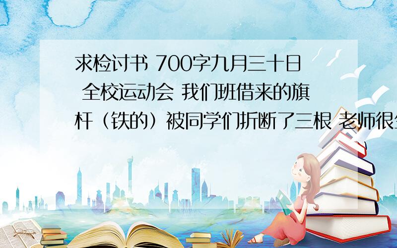 求检讨书 700字九月三十日 全校运动会 我们班借来的旗杆（铁的）被同学们折断了三根 老师很生气 要求全班写反思 700字以上 （旗杆不是我折断的）