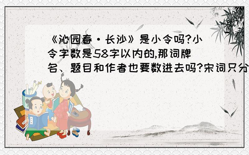 《沁园春·长沙》是小令吗?小令字数是58字以内的,那词牌名、题目和作者也要数进去吗?宋词只分为小令、中调、长调吗?那《沁园春·雪》为什么只算词呢?知道的请尽快回答,