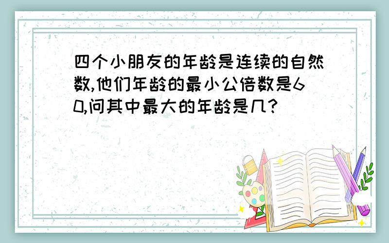 四个小朋友的年龄是连续的自然数,他们年龄的最小公倍数是60,问其中最大的年龄是几?