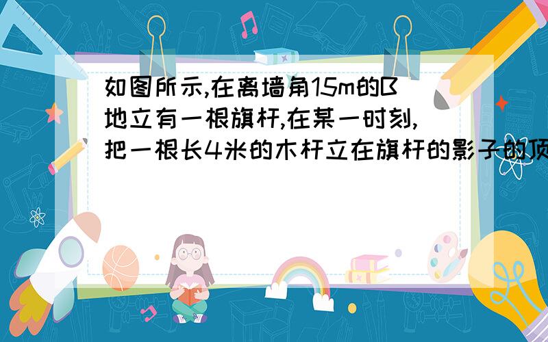 如图所示,在离墙角15m的B地立有一根旗杆,在某一时刻,把一根长4米的木杆立在旗杆的影子的顶点D处,木杆的影子顶点刚好落在墙角下,这是测得D离墙角的距离为5米,求旗杆的高度