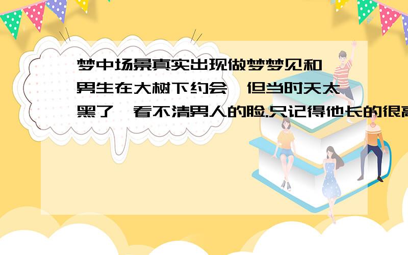 梦中场景真实出现做梦梦见和一男生在大树下约会,但当时天太黑了,看不清男人的脸.只记得他长的很高.还和他手牵手的走了,去见了我妈.过了几天去见一个没见过面的朋友.竟然地点也是大树