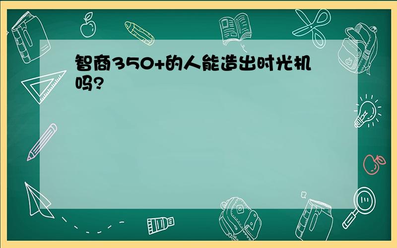 智商350+的人能造出时光机吗?